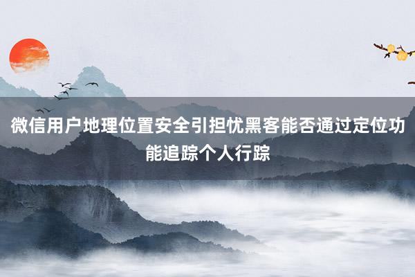 微信用户地理位置安全引担忧黑客能否通过定位功能追踪个人行踪
