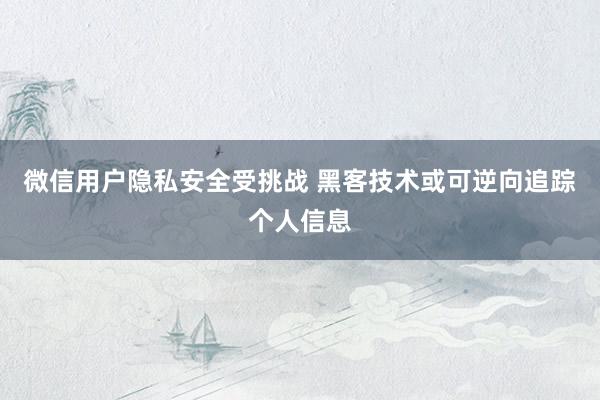 微信用户隐私安全受挑战 黑客技术或可逆向追踪个人信息