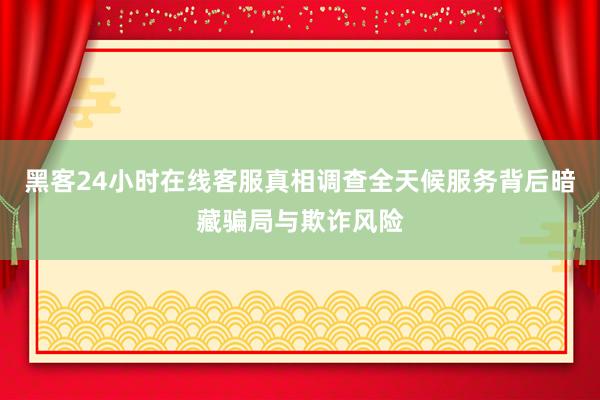 黑客24小时在线客服真相调查全天候服务背后暗藏骗局与欺诈风险