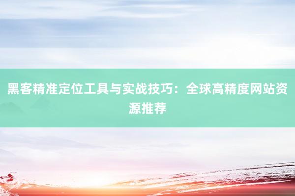 黑客精准定位工具与实战技巧：全球高精度网站资源推荐