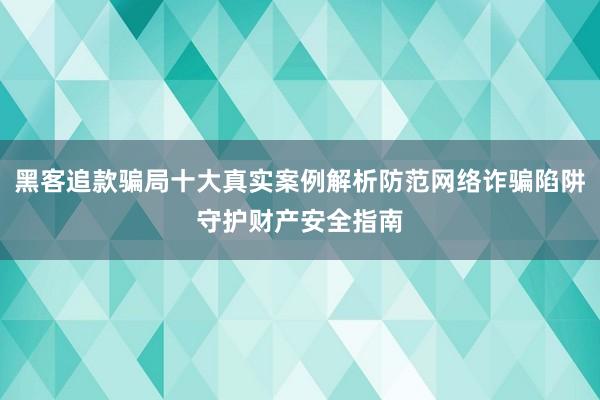 黑客追款骗局十大真实案例解析防范网络诈骗陷阱守护财产安全指南