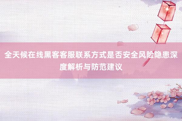 全天候在线黑客客服联系方式是否安全风险隐患深度解析与防范建议