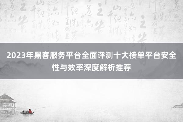 2023年黑客服务平台全面评测十大接单平台安全性与效率深度解析推荐