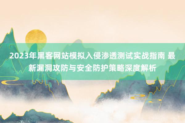 2023年黑客网站模拟入侵渗透测试实战指南 最新漏洞攻防与安全防护策略深度解析