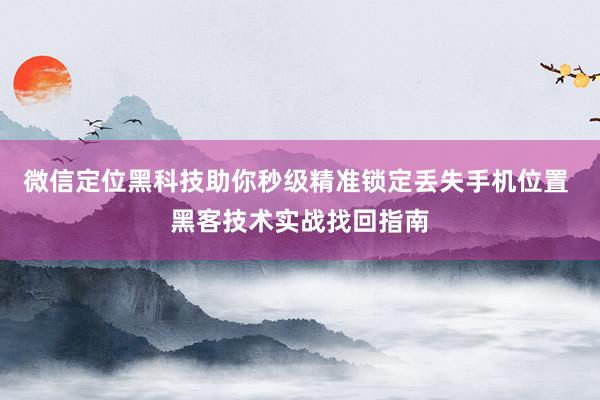 微信定位黑科技助你秒级精准锁定丢失手机位置 黑客技术实战找回指南