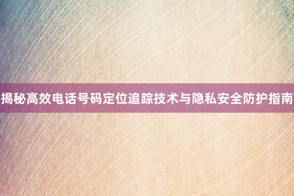 揭秘高效电话号码定位追踪技术与隐私安全防护指南