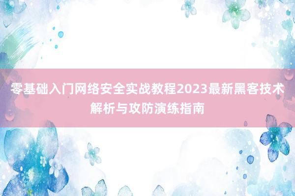 零基础入门网络安全实战教程2023最新黑客技术解析与攻防演练指南