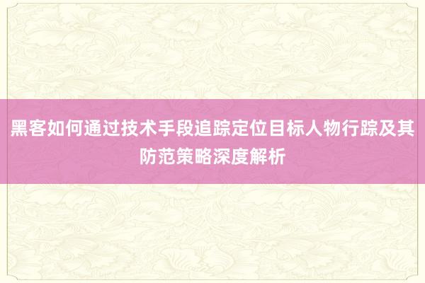 黑客如何通过技术手段追踪定位目标人物行踪及其防范策略深度解析