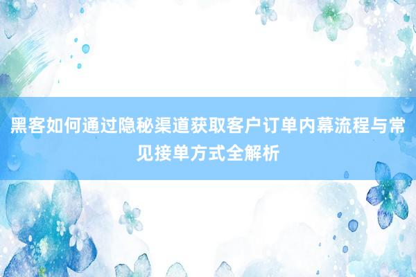 黑客如何通过隐秘渠道获取客户订单内幕流程与常见接单方式全解析