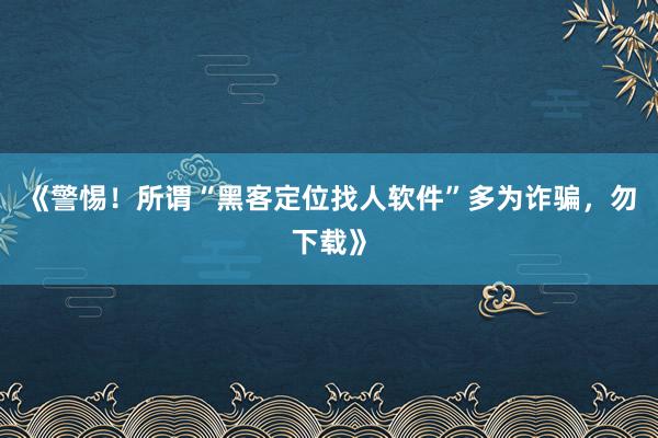 《警惕！所谓“黑客定位找人软件”多为诈骗，勿下载》