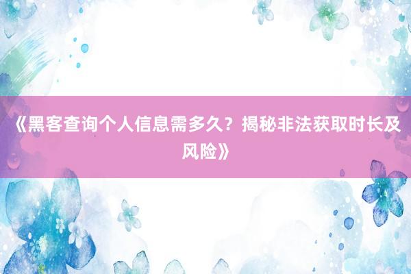 《黑客查询个人信息需多久？揭秘非法获取时长及风险》